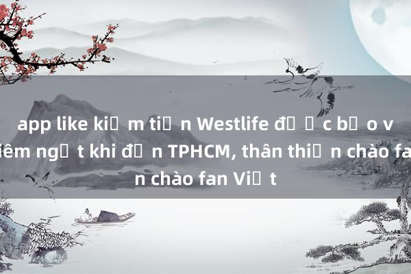 app like kiếm tiền Westlife được bảo vệ nghiêm ngặt khi đến TPHCM, thân thiện chào fan Việt