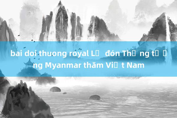 bai doi thuong royal Lễ đón Thống tướng Myanmar thăm Việt Nam